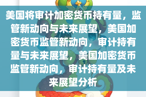 美国将审计加密货币持有量，监管新动向与未来展望，美国加密货币监管新动向，审计持有量与未来展望，美国加密货币监管新动向，审计持有量及未来展望分析