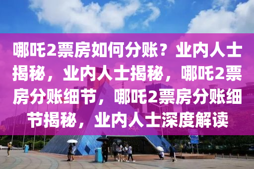 哪吒2票房如何分账？业内人士揭秘，业内人士揭秘，哪吒2票房分账细节，哪吒2票房分账细节揭秘，业内人士深度解读