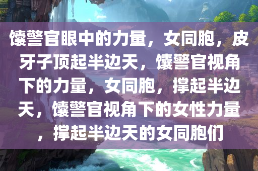 馕警官眼中的力量，女同胞，皮牙子顶起半边天，馕警官视角下的力量，女同胞，撑起半边天，馕警官视角下的女性力量，撑起半边天的女同胞们