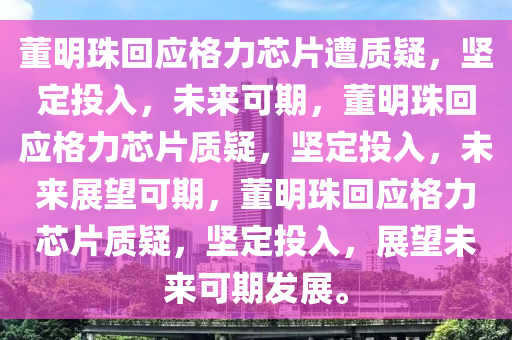 董明珠回应格力芯片遭质疑，坚定投入，未来可期，董明珠回应格力芯片质疑，坚定投入，未来展望可期，董明珠回应格力芯片质疑，坚定投入，展望未来可期发展。