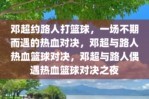 邓超约路人打篮球，一场不期而遇的热血对决，邓超与路人热血篮球对决，邓超与路人偶遇热血篮球对决之夜