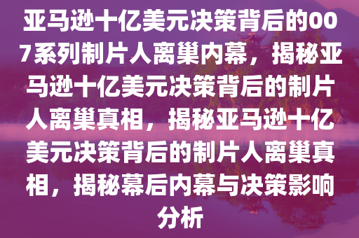 亚马逊十亿美元决策背后的007系列制片人离巢内幕，揭秘亚马逊十亿美元决策背后的制片人离巢真相，揭秘亚马逊十亿美元决策背后的制片人离巢真相，揭秘幕后内幕与决策影响分析