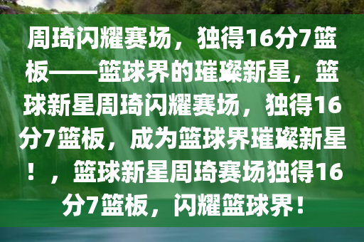 周琦闪耀赛场，独得16分7篮板——篮球界的璀璨新星，篮球新星周琦闪耀赛场，独得16分7篮板，成为篮球界璀璨新星！，篮球新星周琦赛场独得16分7篮板，闪耀篮球界！