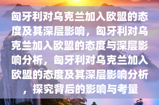 匈牙利对乌克兰加入欧盟的态度及其深层影响，匈牙利对乌克兰加入欧盟的态度与深层影响分析，匈牙利对乌克兰加入欧盟的态度及其深层影响分析，探究背后的影响与考量