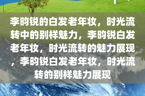 李昀锐的白发老年妆，时光流转中的别样魅力，李昀锐白发老年妆，时光流转的魅力展现，李昀锐白发老年妆，时光流转的别样魅力展现