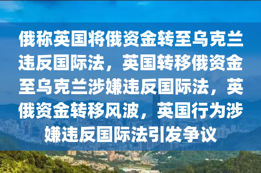 俄称英国将俄资金转至乌克兰违反国际法，英国转移俄资金至乌克兰涉嫌违反国际法，英俄资金转移风波，英国行为涉嫌违反国际法引发争议