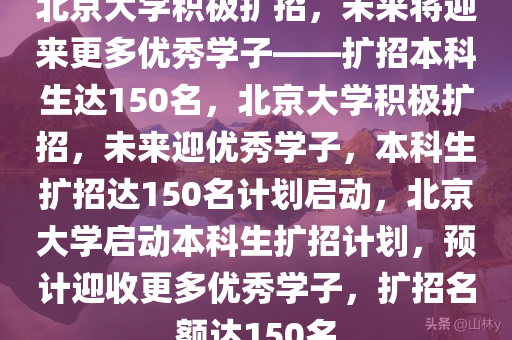 北京大学积极扩招，未来将迎来更多优秀学子——扩招本科生达150名，北京大学积极扩招，未来迎优秀学子，本科生扩招达150名计划启动，北京大学启动本科生扩招计划，预计迎收更多优秀学子，扩招名额达150名