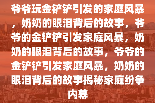 爷爷玩金铲铲引发的家庭风暴，奶奶的眼泪背后的故事，爷爷的金铲铲引发家庭风暴，奶奶的眼泪背后的故事，爷爷的金铲铲引发家庭风暴，奶奶的眼泪背后的故事揭秘家庭纷争内幕