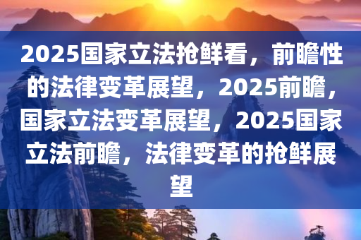 2025国家立法抢鲜看，前瞻性的法律变革展望，2025前瞻，国家立法变革展望，2025国家立法前瞻，法律变革的抢鲜展望