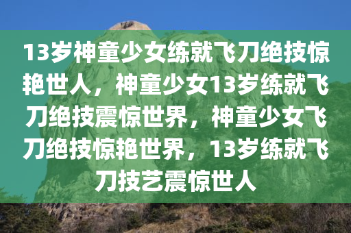 13岁神童少女练就飞刀绝技惊艳世人，神童少女13岁练就飞刀绝技震惊世界，神童少女飞刀绝技惊艳世界，13岁练就飞刀技艺震惊世人