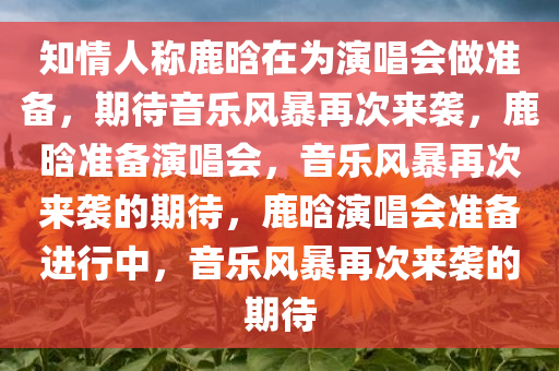 知情人称鹿晗在为演唱会做准备，期待音乐风暴再次来袭，鹿晗准备演唱会，音乐风暴再次来袭的期待，鹿晗演唱会准备进行中，音乐风暴再次来袭的期待