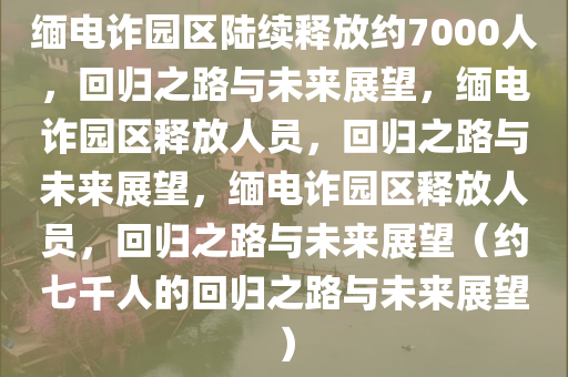 缅电诈园区陆续释放约7000人，回归之路与未来展望，缅电诈园区释放人员，回归之路与未来展望，缅电诈园区释放人员，回归之路与未来展望（约七千人的回归之路与未来展望）