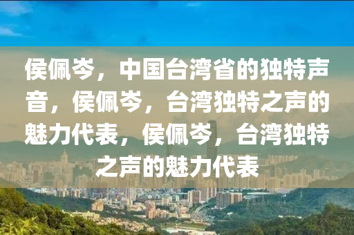 侯佩岑，中国台湾省的独特声音，侯佩岑，台湾独特之声的魅力代表，侯佩岑，台湾独特之声的魅力代表