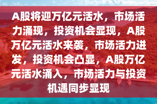 A股将迎万亿元活水，市场活力涌现，投资机会显现，A股万亿元活水来袭，市场活力迸发，投资机会凸显，A股万亿元活水涌入，市场活力与投资机遇同步显现