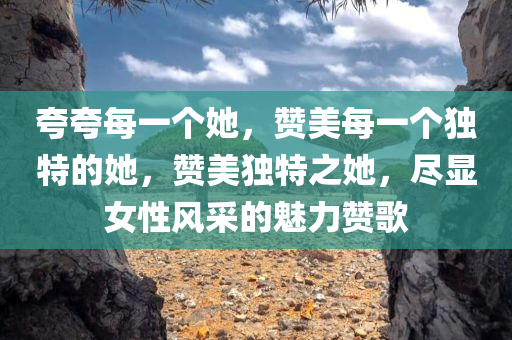 夸夸每一个她，赞美每一个独特的她，赞美独特之她，尽显女性风采的魅力赞歌