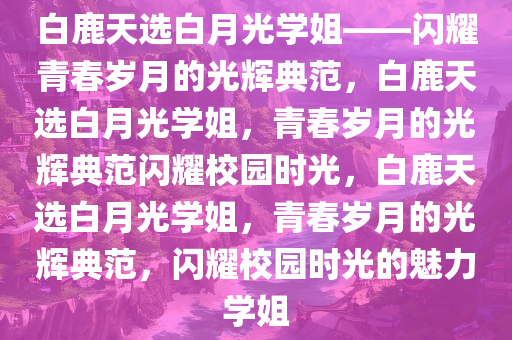 白鹿天选白月光学姐——闪耀青春岁月的光辉典范，白鹿天选白月光学姐，青春岁月的光辉典范闪耀校园时光，白鹿天选白月光学姐，青春岁月的光辉典范，闪耀校园时光的魅力学姐