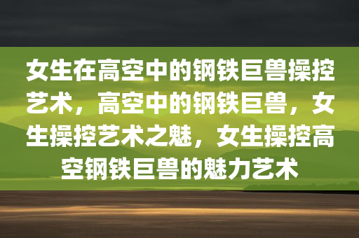 女生在高空中的钢铁巨兽操控艺术，高空中的钢铁巨兽，女生操控艺术之魅，女生操控高空钢铁巨兽的魅力艺术