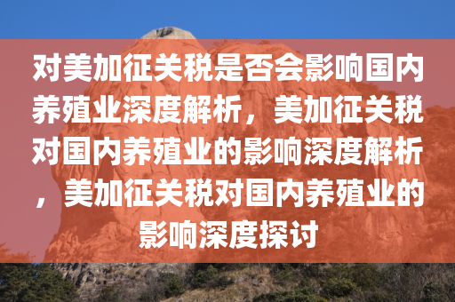 对美加征关税是否会影响国内养殖业深度解析，美加征关税对国内养殖业的影响深度解析，美加征关税对国内养殖业的影响深度探讨