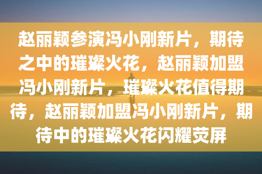 赵丽颖参演冯小刚新片，期待之中的璀璨火花，赵丽颖加盟冯小刚新片，璀璨火花值得期待，赵丽颖加盟冯小刚新片，期待中的璀璨火花闪耀荧屏