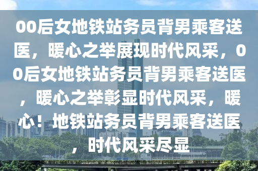 00后女地铁站务员背男乘客送医，暖心之举展现时代风采，00后女地铁站务员背男乘客送医，暖心之举彰显时代风采，暖心！地铁站务员背男乘客送医，时代风采尽显