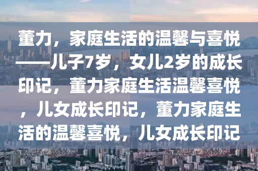 董力，家庭生活的温馨与喜悦——儿子7岁，女儿2岁的成长印记，董力家庭生活温馨喜悦，儿女成长印记，董力家庭生活的温馨喜悦，儿女成长印记