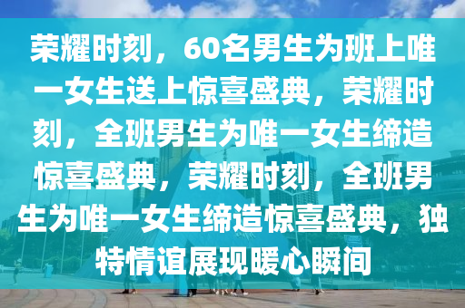 荣耀时刻，60名男生为班上唯一女生送上惊喜盛典，荣耀时刻，全班男生为唯一女生缔造惊喜盛典，荣耀时刻，全班男生为唯一女生缔造惊喜盛典，独特情谊展现暖心瞬间