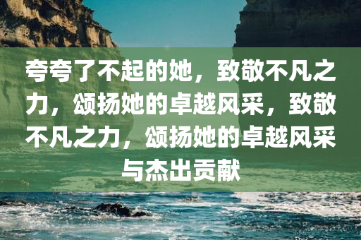 夸夸了不起的她，致敬不凡之力，颂扬她的卓越风采，致敬不凡之力，颂扬她的卓越风采与杰出贡献