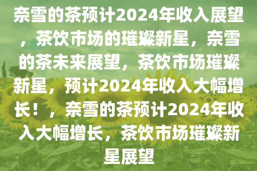 奈雪的茶预计2024年收入展望，茶饮市场的璀璨新星，奈雪的茶未来展望，茶饮市场璀璨新星，预计2024年收入大幅增长！，奈雪的茶预计2024年收入大幅增长，茶饮市场璀璨新星展望