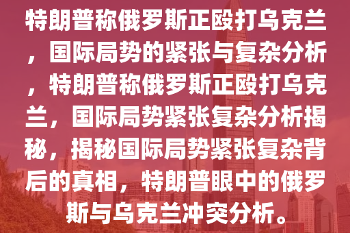 特朗普称俄罗斯正殴打乌克兰，国际局势的紧张与复杂分析，特朗普称俄罗斯正殴打乌克兰，国际局势紧张复杂分析揭秘，揭秘国际局势紧张复杂背后的真相，特朗普眼中的俄罗斯与乌克兰冲突分析。