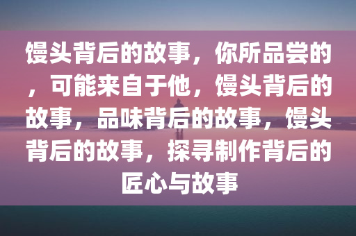 馒头背后的故事，你所品尝的，可能来自于他，馒头背后的故事，品味背后的故事，馒头背后的故事，探寻制作背后的匠心与故事