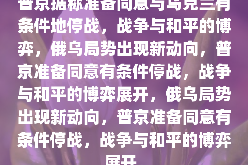 普京据称准备同意与乌克兰有条件地停战，战争与和平的博弈，俄乌局势出现新动向，普京准备同意有条件停战，战争与和平的博弈展开，俄乌局势出现新动向，普京准备同意有条件停战，战争与和平的博弈展开。