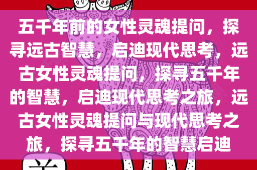 五千年前的女性灵魂提问，探寻远古智慧，启迪现代思考，远古女性灵魂提问，探寻五千年的智慧，启迪现代思考之旅，远古女性灵魂提问与现代思考之旅，探寻五千年的智慧启迪