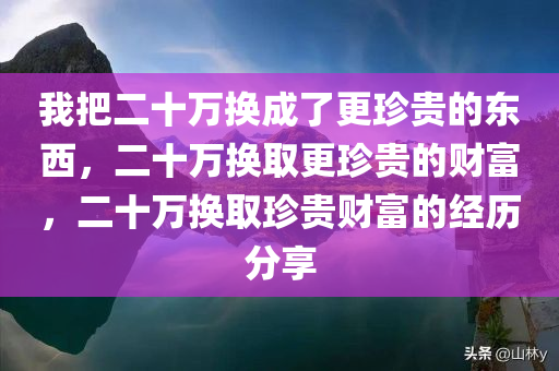 我把二十万换成了更珍贵的东西，二十万换取更珍贵的财富，二十万换取珍贵财富的经历分享