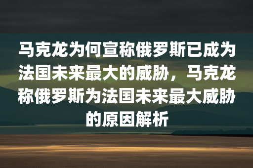 马克龙为何宣称俄罗斯已成为法国未来最大的威胁，马克龙称俄罗斯为法国未来最大威胁的原因解析