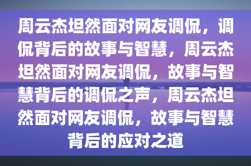 周云杰坦然面对网友调侃，调侃背后的故事与智慧，周云杰坦然面对网友调侃，故事与智慧背后的调侃之声，周云杰坦然面对网友调侃，故事与智慧背后的应对之道