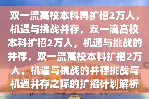 双一流高校本科再扩招2万人，机遇与挑战并存，双一流高校本科扩招2万人，机遇与挑战的并存，双一流高校本科扩招2万人，机遇与挑战的并存挑战与机遇并存之际的扩招计划解析