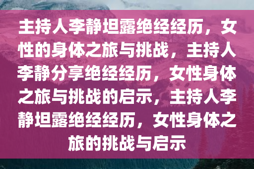 主持人李静坦露绝经经历，女性的身体之旅与挑战，主持人李静分享绝经经历，女性身体之旅与挑战的启示，主持人李静坦露绝经经历，女性身体之旅的挑战与启示