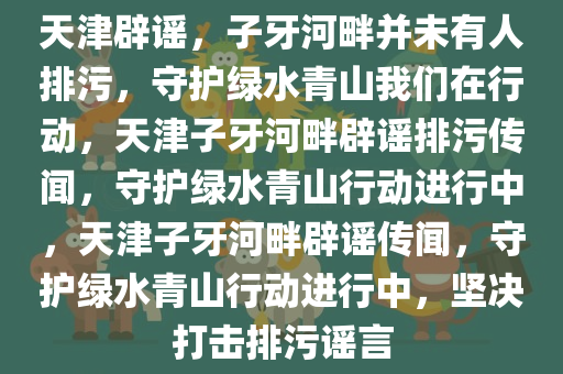 天津辟谣，子牙河畔并未有人排污，守护绿水青山我们在行动，天津子牙河畔辟谣排污传闻，守护绿水青山行动进行中，天津子牙河畔辟谣传闻，守护绿水青山行动进行中，坚决打击排污谣言