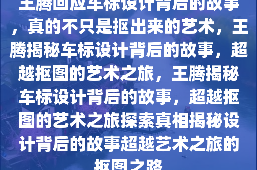 王腾回应车标设计背后的故事，真的不只是抠出来的艺术，王腾揭秘车标设计背后的故事，超越抠图的艺术之旅，王腾揭秘车标设计背后的故事，超越抠图的艺术之旅探索真相揭秘设计背后的故事超越艺术之旅的抠图之路