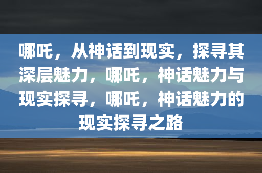 哪吒，从神话到现实，探寻其深层魅力，哪吒，神话魅力与现实探寻，哪吒，神话魅力的现实探寻之路