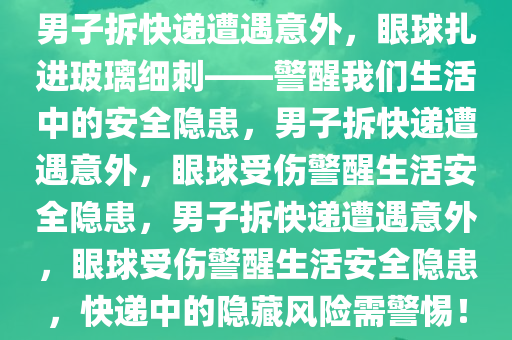 男子拆快递遭遇意外，眼球扎进玻璃细刺——警醒我们生活中的安全隐患，男子拆快递遭遇意外，眼球受伤警醒生活安全隐患，男子拆快递遭遇意外，眼球受伤警醒生活安全隐患，快递中的隐藏风险需警惕！