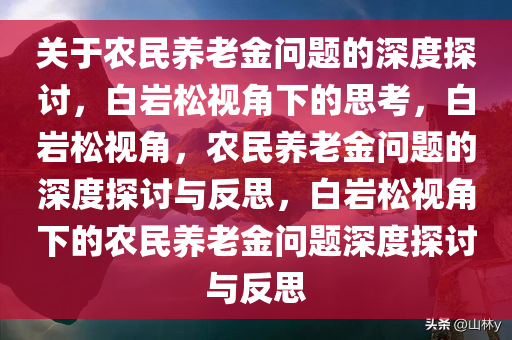 关于农民养老金问题的深度探讨，白岩松视角下的思考，白岩松视角，农民养老金问题的深度探讨与反思，白岩松视角下的农民养老金问题深度探讨与反思