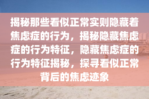 揭秘那些看似正常实则隐藏着焦虑症的行为，揭秘隐藏焦虑症的行为特征，隐藏焦虑症的行为特征揭秘，探寻看似正常背后的焦虑迹象