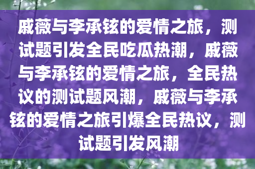 戚薇与李承铉的爱情之旅，测试题引发全民吃瓜热潮，戚薇与李承铉的爱情之旅，全民热议的测试题风潮，戚薇与李承铉的爱情之旅引爆全民热议，测试题引发风潮