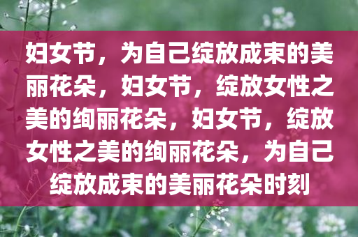 妇女节，为自己绽放成束的美丽花朵，妇女节，绽放女性之美的绚丽花朵，妇女节，绽放女性之美的绚丽花朵，为自己绽放成束的美丽花朵时刻