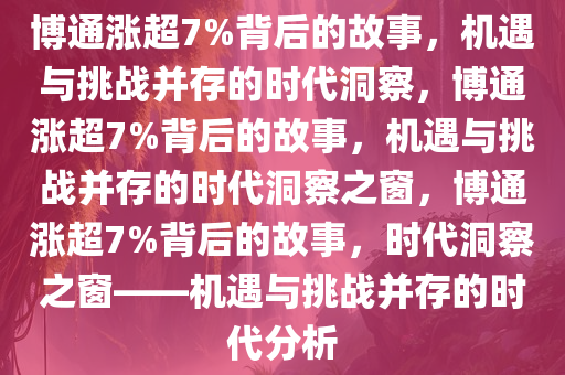 博通涨超7%背后的故事，机遇与挑战并存的时代洞察，博通涨超7%背后的故事，机遇与挑战并存的时代洞察之窗，博通涨超7%背后的故事，时代洞察之窗——机遇与挑战并存的时代分析