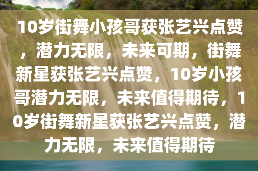 10岁街舞小孩哥获张艺兴点赞，潜力无限，未来可期，街舞新星获张艺兴点赞，10岁小孩哥潜力无限，未来值得期待，10岁街舞新星获张艺兴点赞，潜力无限，未来值得期待