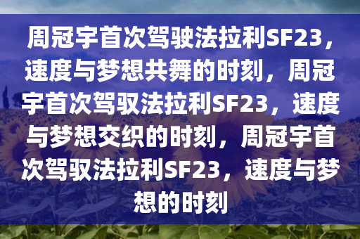 周冠宇首次驾驶法拉利SF23，速度与梦想共舞的时刻，周冠宇首次驾驭法拉利SF23，速度与梦想交织的时刻，周冠宇首次驾驭法拉利SF23，速度与梦想的时刻