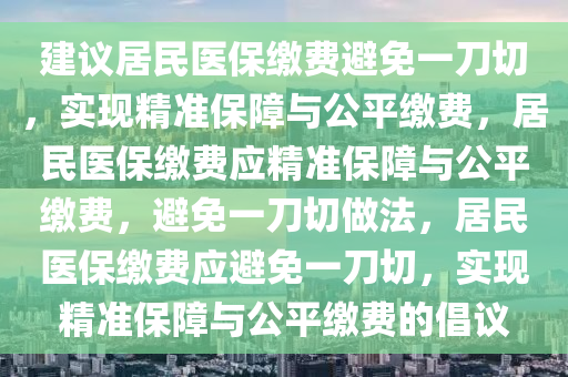 建议居民医保缴费避免一刀切，实现精准保障与公平缴费，居民医保缴费应精准保障与公平缴费，避免一刀切做法，居民医保缴费应避免一刀切，实现精准保障与公平缴费的倡议