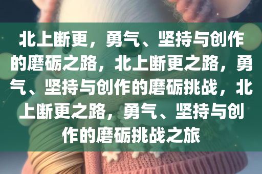 北上断更，勇气、坚持与创作的磨砺之路，北上断更之路，勇气、坚持与创作的磨砺挑战，北上断更之路，勇气、坚持与创作的磨砺挑战之旅